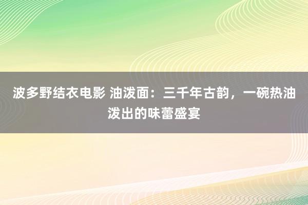 波多野结衣电影 油泼面：三千年古韵，一碗热油泼出的味蕾盛宴