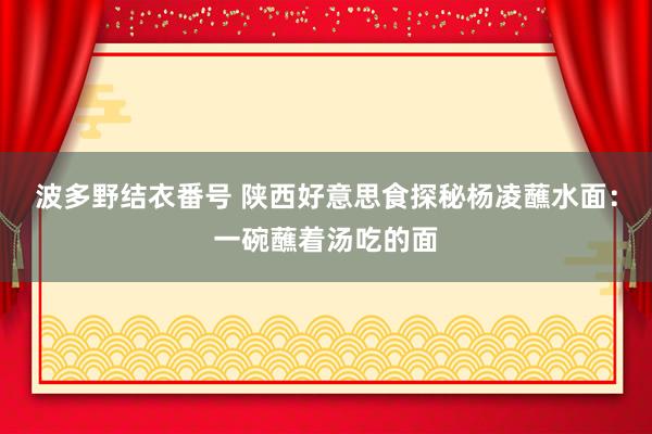 波多野结衣番号 陕西好意思食探秘杨凌蘸水面：一碗蘸着汤吃的面