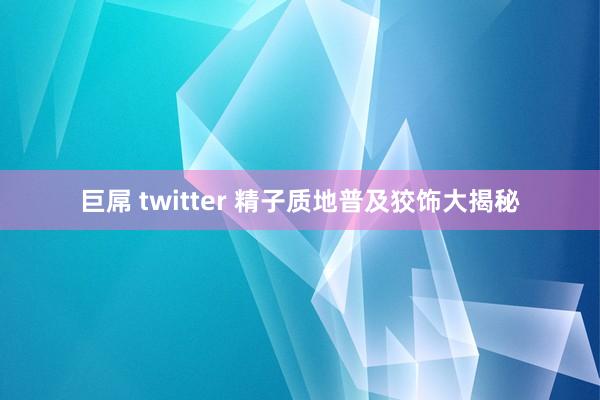 巨屌 twitter 精子质地普及狡饰大揭秘