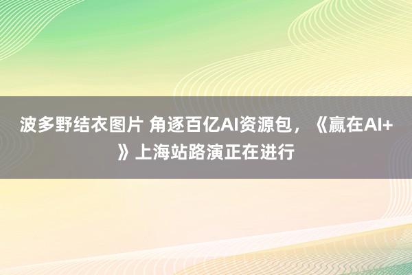 波多野结衣图片 角逐百亿AI资源包，《赢在AI+》上海站路演正在进行