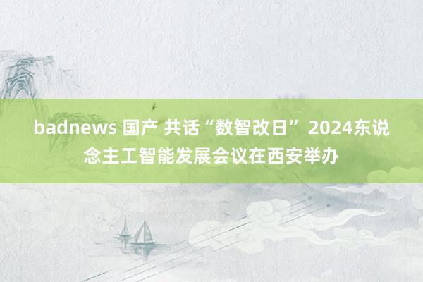 badnews 国产 共话“数智改日” 2024东说念主工智能发展会议在西安举办