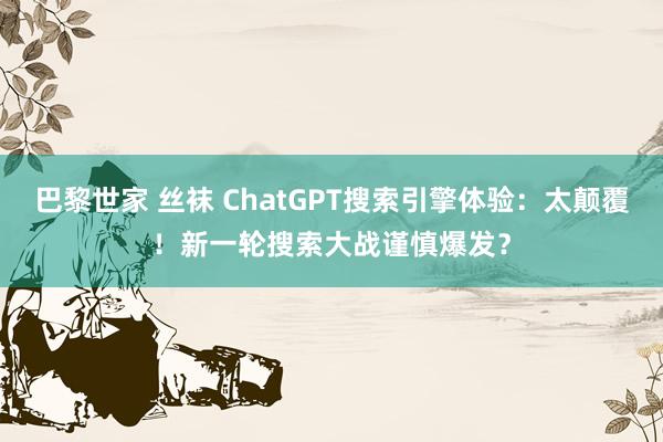 巴黎世家 丝袜 ChatGPT搜索引擎体验：太颠覆！新一轮搜索大战谨慎爆发？