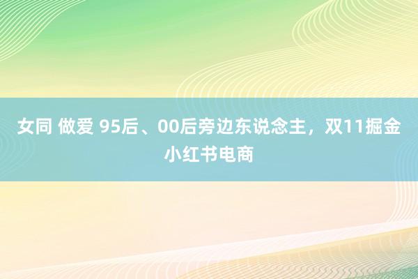 女同 做爱 95后、00后旁边东说念主，双11掘金小红书电商