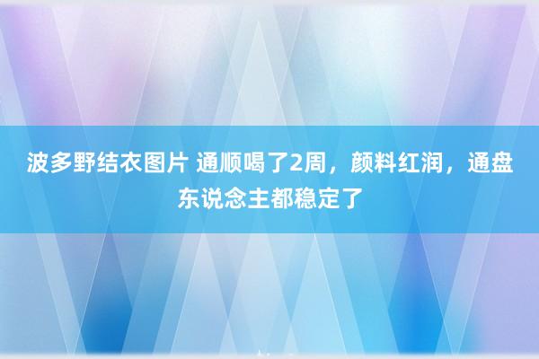 波多野结衣图片 通顺喝了2周，颜料红润，通盘东说念主都稳定了