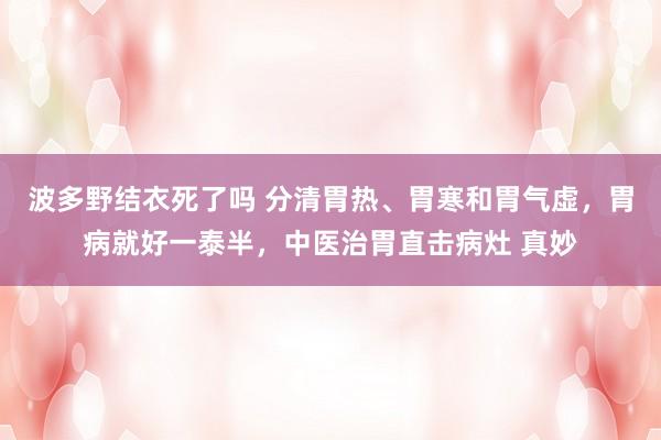 波多野结衣死了吗 分清胃热、胃寒和胃气虚，胃病就好一泰半，中医治胃直击病灶 真妙