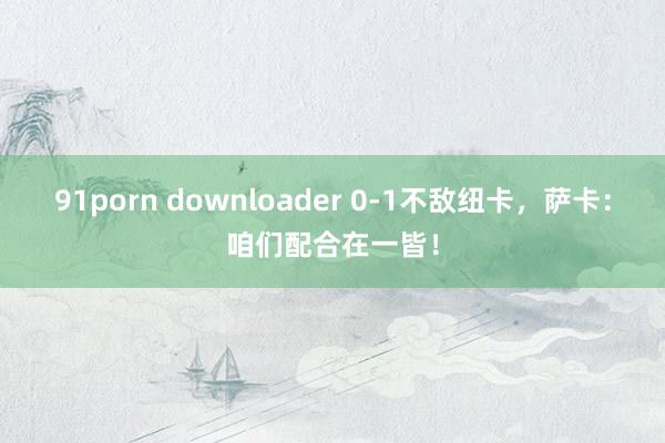 91porn downloader 0-1不敌纽卡，萨卡：咱们配合在一皆！