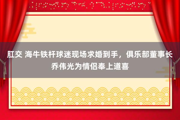 肛交 海牛铁杆球迷现场求婚到手，俱乐部董事长乔伟光为情侣奉上道喜