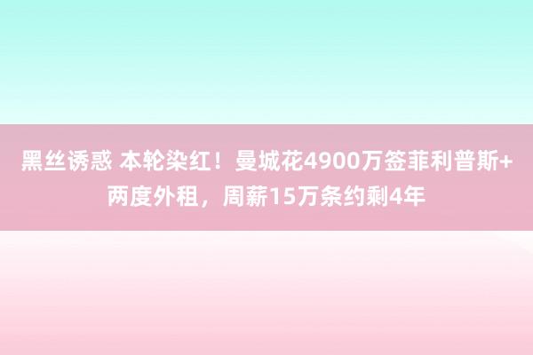 黑丝诱惑 本轮染红！曼城花4900万签菲利普斯+两度外租，周薪15万条约剩4年