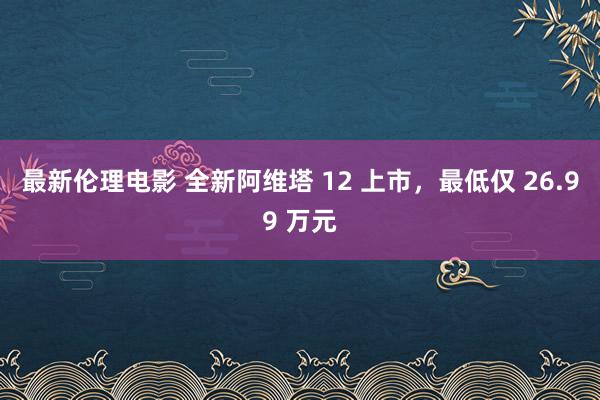 最新伦理电影 全新阿维塔 12 上市，最低仅 26.99 万元