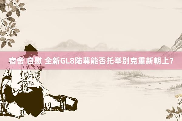 宿舍 自慰 全新GL8陆尊能否托举别克重新朝上？