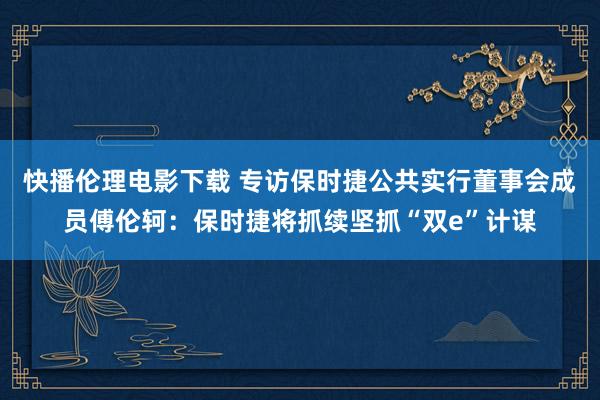 快播伦理电影下载 专访保时捷公共实行董事会成员傅伦轲：保时捷将抓续坚抓“双e”计谋