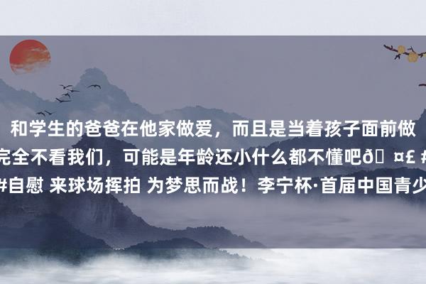 和学生的爸爸在他家做爱，而且是当着孩子面前做爱，太刺激了，孩子完全不看我们，可能是年龄还小什么都不懂吧🤣 #同城 #文爱 #自慰 来球场挥拍 为梦思而战！李宁杯·首届中国青少年网球城市挑战赛总决赛在武汉揭幕