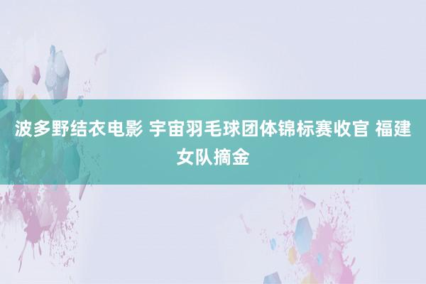 波多野结衣电影 宇宙羽毛球团体锦标赛收官 福建女队摘金