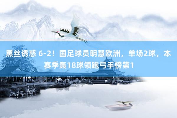 黑丝诱惑 6-2！国足球员明慧欧洲，单场2球，本赛季轰18球领跑弓手榜第1