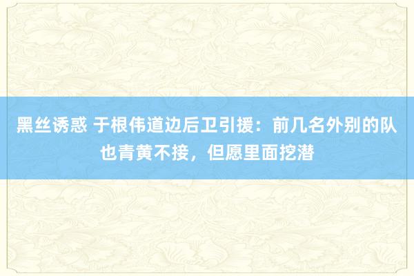 黑丝诱惑 于根伟道边后卫引援：前几名外别的队也青黄不接，但愿里面挖潜