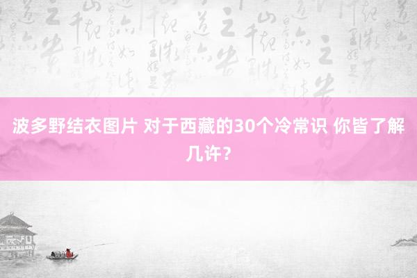 波多野结衣图片 对于西藏的30个冷常识 你皆了解几许？