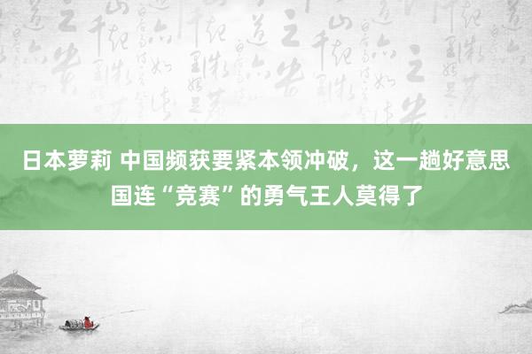 日本萝莉 中国频获要紧本领冲破，这一趟好意思国连“竞赛”的勇气王人莫得了