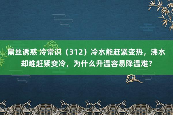 黑丝诱惑 冷常识（312）冷水能赶紧变热，沸水却难赶紧变冷，为什么升温容易降温难？