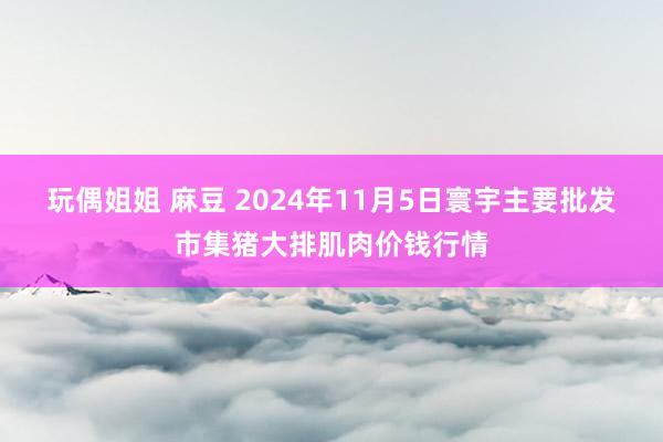 玩偶姐姐 麻豆 2024年11月5日寰宇主要批发市集猪大排肌肉价钱行情