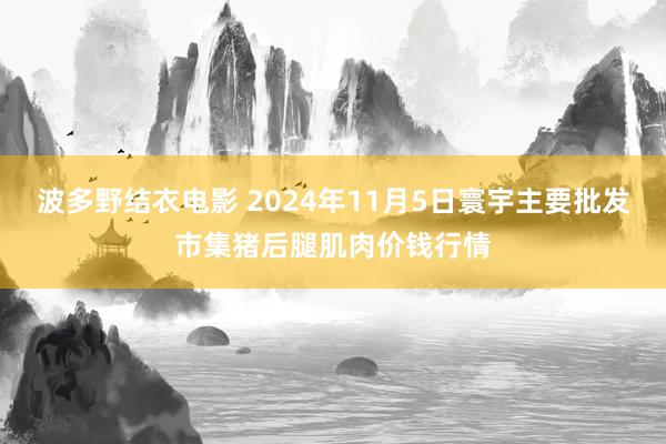 波多野结衣电影 2024年11月5日寰宇主要批发市集猪后腿肌肉价钱行情