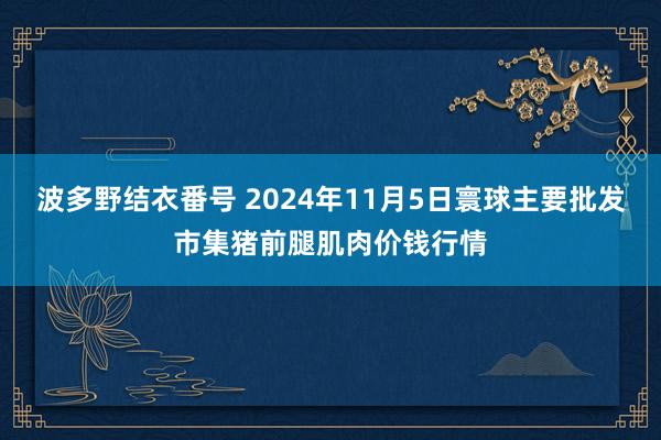 波多野结衣番号 2024年11月5日寰球主要批发市集猪前腿肌肉价钱行情