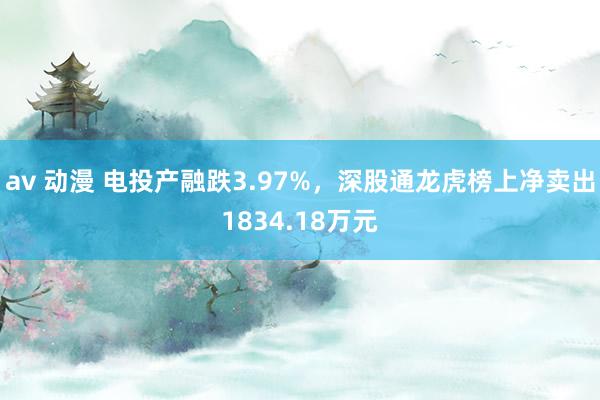 av 动漫 电投产融跌3.97%，深股通龙虎榜上净卖出1834.18万元