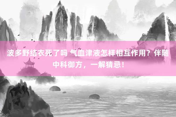 波多野结衣死了吗 气血津液怎样相互作用？伴随中科御方，一解猜忌！