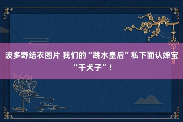 波多野结衣图片 我们的“跳水皇后”私下面认婵宝“干犬子”！