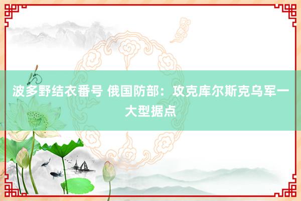 波多野结衣番号 俄国防部：攻克库尔斯克乌军一大型据点