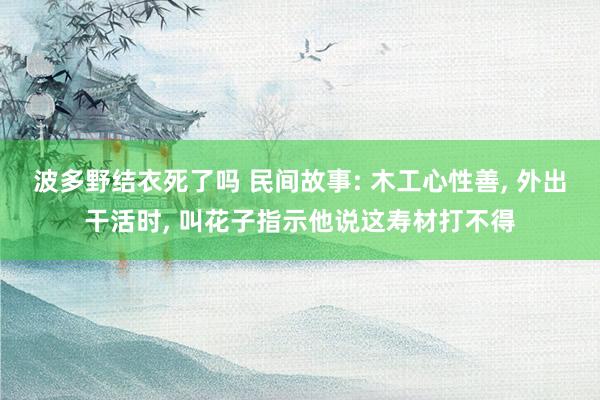 波多野结衣死了吗 民间故事: 木工心性善， 外出干活时， 叫花子指示他说这寿材打不得