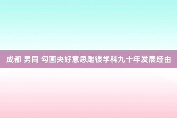 成都 男同 勾画央好意思雕镂学科九十年发展经由