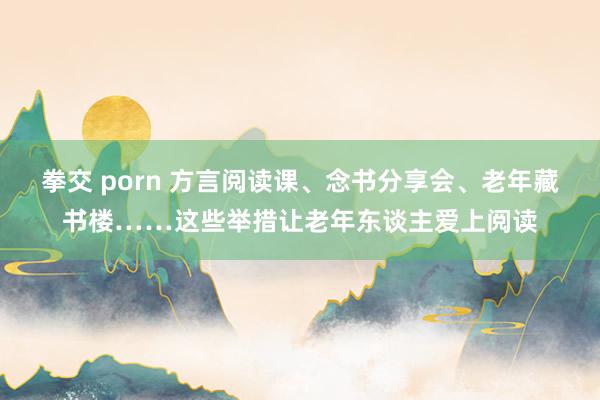 拳交 porn 方言阅读课、念书分享会、老年藏书楼……这些举措让老年东谈主爱上阅读