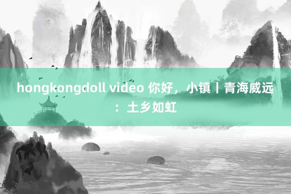 hongkongdoll video 你好，小镇丨青海威远：土乡如虹