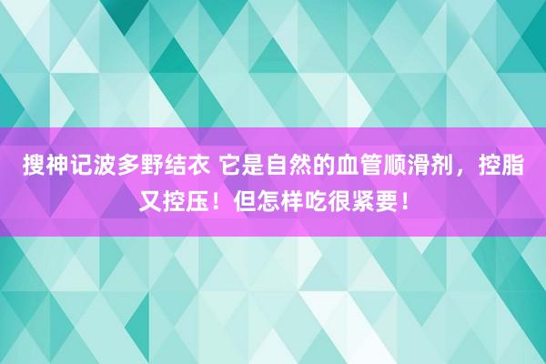 搜神记波多野结衣 它是自然的血管顺滑剂，控脂又控压！但怎样吃很紧要！