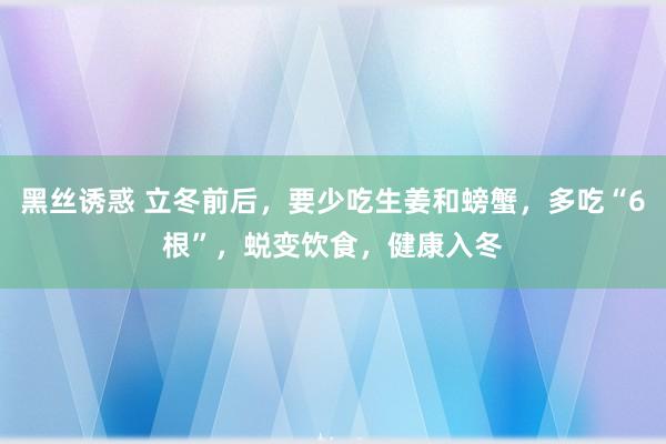 黑丝诱惑 立冬前后，要少吃生姜和螃蟹，多吃“6根”，蜕变饮食，健康入冬