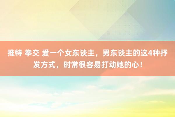 推特 拳交 爱一个女东谈主，男东谈主的这4种抒发方式，时常很容易打动她的心！