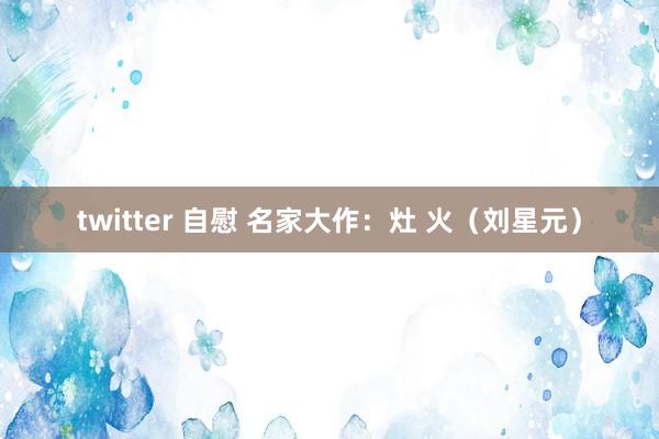 twitter 自慰 名家大作：灶 火（刘星元）