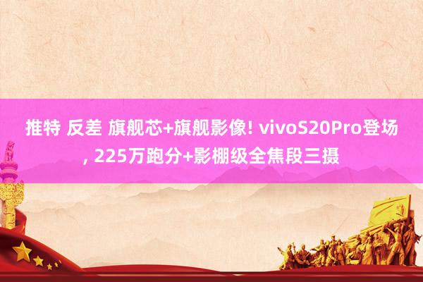 推特 反差 旗舰芯+旗舰影像! vivoS20Pro登场, 225万跑分+影棚级全焦段三摄