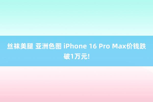 丝袜美腿 亚洲色图 iPhone 16 Pro Max价钱跌破1万元!