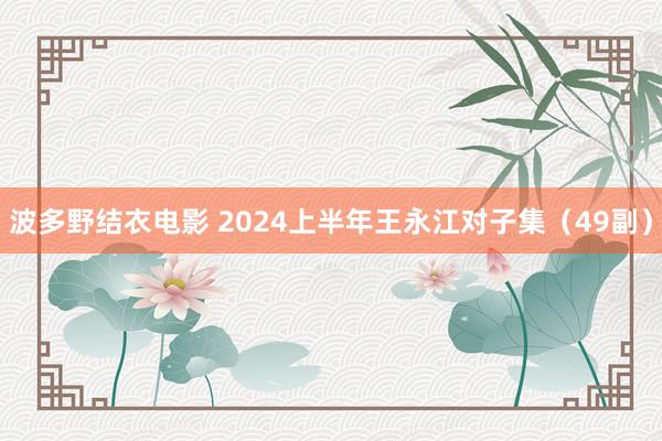 波多野结衣电影 2024上半年王永江对子集（49副）