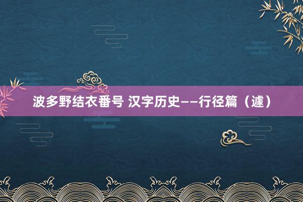 波多野结衣番号 汉字历史——行径篇（遽）