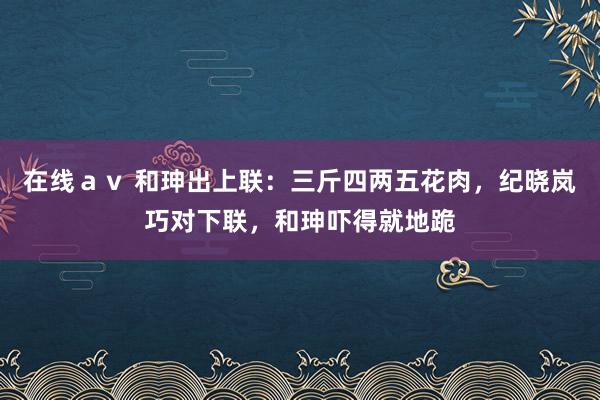 在线ａｖ 和珅出上联：三斤四两五花肉，纪晓岚巧对下联，和珅吓得就地跪