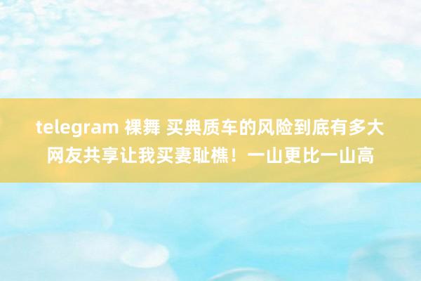 telegram 裸舞 买典质车的风险到底有多大网友共享让我买妻耻樵！一山更比一山高