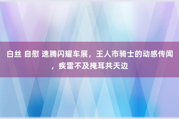 白丝 自慰 速腾闪耀车展，王人市骑士的动感传闻，疾雷不及掩耳共天边