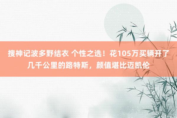 搜神记波多野结衣 个性之选！花105万买辆开了几千公里的路特斯，颜值堪比迈凯伦