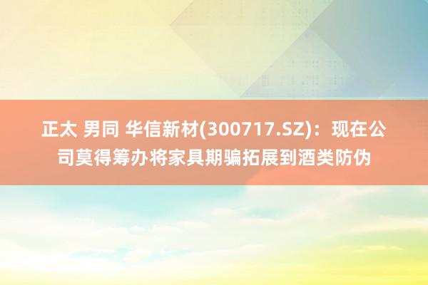 正太 男同 华信新材(300717.SZ)：现在公司莫得筹办将家具期骗拓展到酒类防伪