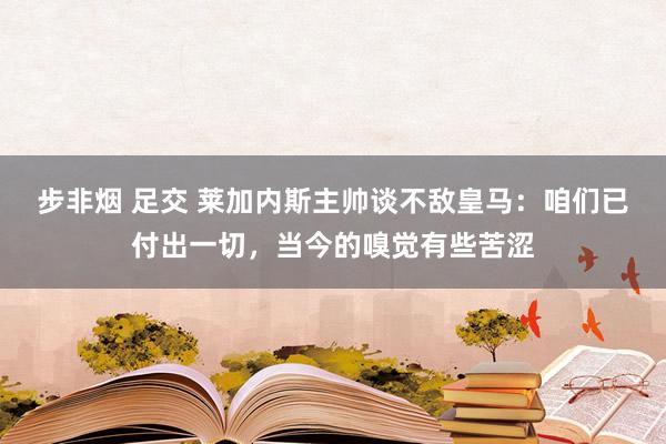 步非烟 足交 莱加内斯主帅谈不敌皇马：咱们已付出一切，当今的嗅觉有些苦涩