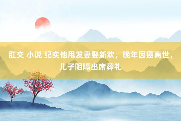 肛交 小说 纪实他甩发妻娶新欢，晚年因癌离世，儿子阻隔出席葬礼