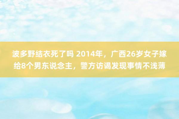 波多野结衣死了吗 2014年，广西26岁女子嫁给8个男东说念主，警方访谒发现事情不浅薄