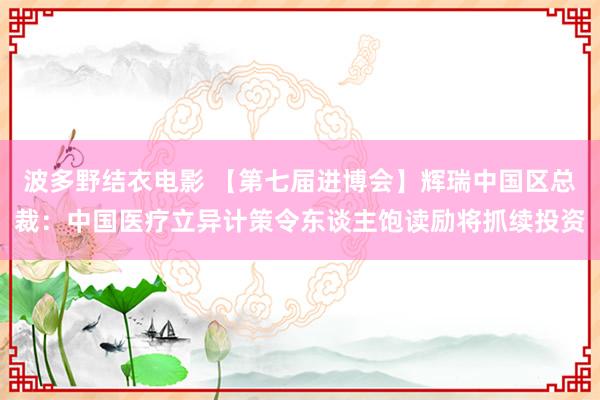 波多野结衣电影 【第七届进博会】辉瑞中国区总裁：中国医疗立异计策令东谈主饱读励将抓续投资